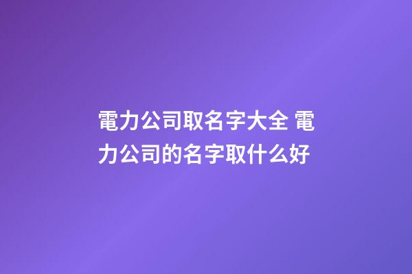 電力公司取名字大全 電力公司的名字取什么好-第1張-公司起名-玄機派